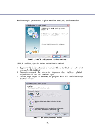 Kurulum dosyası açtıktan sonra ilk gelen pencerede Next (ileri) butonuna basınız.




              Şekil 2.2: MySQL veri tabanının kurulum başlangıcı

MySQL kurulumu yapılırken 3 farklı alternatif vardır. Bunlar;

 Typical(tipik): Genel kullanım için önerilen yükleme türüdür. Bu seçenekle ortak
  program özellileri yüklenir.
 Complete(tamamen): Bu seçenekte programın tüm özellikleri yüklenir.
  Bilgisayarımızda daha fazla disk alanı kaplar.
 Custom(isteğe bağlı): Bu seçenekte ise programı kuran kişi tarafından istenen
  özellikler yüklenir.




                     Şekil 2.3: Kurulum tipinin belirlenmesi


                                      25
 
