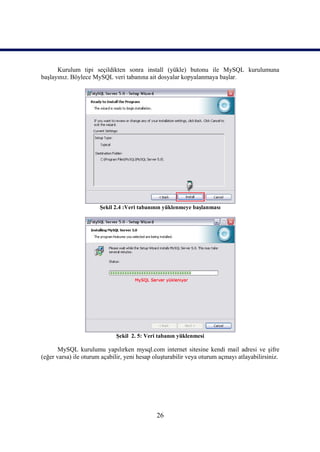 Kurulum tipi seçildikten sonra install (yükle) butonu ile MySQL kurulumuna
başlayınız. Böylece MySQL veri tabanına ait dosyalar kopyalanmaya başlar.




                       Şekil 2.4 :Veri tabanının yüklenmeye başlanması




                             Şekil 2. 5: Veri tabanın yüklenmesi

       MySQL kurulumu yapılırken mysql.com internet sitesine kendi mail adresi ve şifre
(eğer varsa) ile oturum açabilir, yeni hesap oluşturabilir veya oturum açmayı atlayabilirsiniz.




                                              26
 