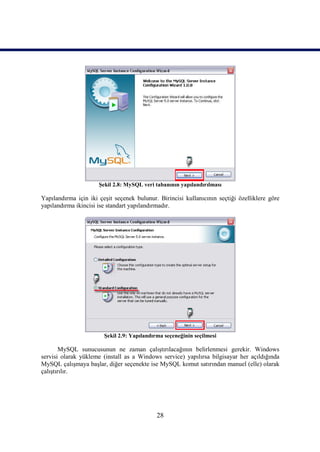 Şekil 2.8: MySQL veri tabanının yapılandırılması

Yapılandırma için iki çeşit seçenek bulunur. Birincisi kullanıcının seçtiği özelliklere göre
yapılandırma ikincisi ise standart yapılandırmadır.




                        Şekil 2.9: Yapılandırma seçeneğinin seçilmesi

        MySQL sunucusunun ne zaman çalıştırılacağının belirlenmesi gerekir. Windows
servisi olarak yükleme (install as a Windows service) yapılırsa bilgisayar her açıldığında
MySQL çalışmaya başlar, diğer seçenekte ise MySQL komut satırından manuel (elle) olarak
çalıştırılır.




                                             28
 