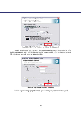 Şekil 2.10: MySQL’in Windows servisi olarak yüklenmesi

       MySQL sunucusuna ‘root’ kullanıcı adıyla şifresiz bağlanıldığı için herhangi bir şifre
belirlenmemektedir. Eğer şifre belirlenirse ileride hata alınabilir. Şifre değiştirme işlemini
MySQL komut satırında sonra gerçekleştireceğiz.




                          Şekil 2.11: güvenlik ayarlarının yapılması

      Gerekli yapılandırmayı gerçekleştirmek için Execute (çalıştır) butonuna basıyoruz.




                                             29
 
