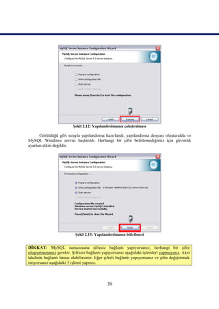 Şekil 2.12: Yapılandırılmanın çalıştırılması

      Görüldüğü gibi sırayla yapılandırma hazırlandı, yapılandırma dosyası oluşturuldu ve
MySQL Windows servisi başlatıldı. Herhangi bir şifre belirlemediğimiz için güvenlik
ayarları etkin değildir.




                           Şekil 2.13: Yapılandırılmanın bitirilmesi


DİKKAT: MySQL sunucusuna şifresiz bağlantı yapıyorsanız, herhangi bir şifre
oluşturmamanız gerekir. Şifresiz bağlantı yapıyorsanız aşağıdaki işlemleri yapmayınız. Aksi
takdirde bağlantı hatası alabilirsiniz. Eğer şifreli bağlantı yapıyorsanız ve şifre değiştirmek
istiyorsanız aşağıdaki 3 işlemi yapınız.



                                              30
 