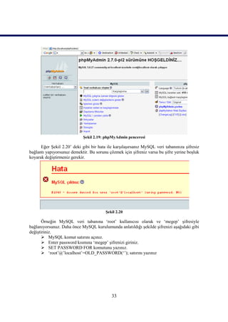 Şekil 2.19: phpMyAdmin penceresi

      Eğer Şekil 2.20’ deki gibi bir hata ile karşılaşırsanız MySQL veri tabanınıza şifresiz
bağlantı yapıyorsunuz demektir. Bu sorunu çözmek için şifreniz varsa bu şifre yerine boşluk
koyarak değiştirmeniz gerekir.




                                         Şekil 2.20

       Örneğin MySQL veri tabanına ‘root’ kullanıcısı olarak ve ‘megep’ şifresiyle
bağlanıyorsunuz. Daha önce MySQL kurulumunda anlatıldığı şekilde şifrenizi aşağıdaki gibi
değiştiriniz.
        MySQL komut satırını açınız.
        Enter password kısmına ‘megep’ şifrenizi giriniz.
        SET PASSWORD FOR komutunu yazınız.
        ‘root’@’localhost’=OLD_PASSWORD(‘’); satırını yazınız




                                            33
 