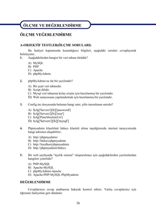 ÖLÇME VE DEĞERLENDİRME

ÖLÇME VEĞERLENDİRME

A-OBJEKTİF TESTLER(ÖLÇME SORULARI)
       Bu faaliyet kapsamında kazandığınız bilgileri, aşağıdaki soruları cevaplayarak
belirleyiniz.
1.     Aşağıdakilerden hangisi bir veri tabanı türüdür?
      A)   MySQL
      B)   PHP
      C)   Apache
      D)   phpMyAdmin

2.    phpMyAdmin ne tür bir yazılımdır?
      A) Bir çeşit veri tabanıdır.
      B) Script dilidir.
      C) Mysql veri tabanına kolay erişim için hazırlanmış bir yazılımdır.
      D) Web sunucusunu yapılandırmak için hazırlanmış bir yazılımdır.

3.    Config.inc dosyasında bulunan hangi satır, şifre tanımlanan satırdır?
      A) $cfg['Servers'][$i]['password']
      B) $cfg['Servers'][$i]['user']
      C) $cfg['PmaAbsoluteUri']
      D) $cfg['Servers'][$i]['mysql']

4.    Phpmyadmin klasörünü htdocs klasörü altına taşıdığımızda internet tarayıcımızda
      hangi adresten ulaşabiliriz.
      A)   http://phpmyadmin/
      B)   http://htdocs/phpmyadmin
      C)   http://localhost/phpmyadmin
      D)   http://phpmyadmin/htdocs

5.    Bir web sayfasında “üyelik sistemi” oluşturulması için aşağıdakilerden yazılımlardan
      hangileri yeterlidir?
      A)   PHP-MySQL
      B)   Apache-MySQL
      C)   phpMyAdmin-Apache
      D)   Apache-PHP-MySQL-PhpMyadmin

DEĞERLENDİRME

     Cevaplarınızı cevap anahtarına bakarak kontrol ediniz. Yanlış cevaplarınız için
öğrenme faaliyetine geri dönünüz.


                                             36
 
