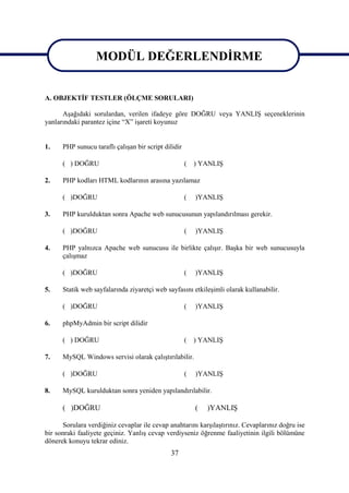 MODÜL DEĞERLENDİRME
                 MODÜL DEĞERLENDİRME
A. OBJEKTİF TESTLER (ÖLÇME SORULARI)

      Aşağıdaki sorulardan, verilen ifadeye göre DOĞRU veya YANLIŞ seçeneklerinin
yanlarındaki parantez içine “X” işareti koyunuz


1.    PHP sunucu taraflı çalışan bir script dilidir

      ( ) DOĞRU                                       (   ) YANLIŞ

2.    PHP kodları HTML kodlarının arasına yazılamaz

      ( )DOĞRU                                        (   )YANLIŞ

3.    PHP kurulduktan sonra Apache web sunucusunun yapılandırılması gerekir.

      ( )DOĞRU                                        (   )YANLIŞ

4.    PHP yalnızca Apache web sunucusu ile birlikte çalışır. Başka bir web sunucusuyla
      çalışmaz

      ( )DOĞRU                                        (   )YANLIŞ

5.    Statik web sayfalarında ziyaretçi web sayfasını etkileşimli olarak kullanabilir.

      ( )DOĞRU                                        (   )YANLIŞ

6.    phpMyAdmin bir script dilidir

      ( ) DOĞRU                                       (   ) YANLIŞ

7.    MySQL Windows servisi olarak çalıştırılabilir.

      ( )DOĞRU                                        (   )YANLIŞ

8.    MySQL kurulduktan sonra yeniden yapılandırılabilir.

      ( )DOĞRU                                            (   )YANLIŞ

      Sorulara verdiğiniz cevaplar ile cevap anahtarını karşılaştırınız. Cevaplarınız doğru ise
bir sonraki faaliyete geçiniz. Yanlış cevap verdiyseniz öğrenme faaliyetinin ilgili bölümüne
dönerek konuyu tekrar ediniz.
                                              37
 