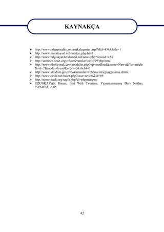 KAYNAKÇA
                       KAYNAKÇA
   http://www.csharpnedir.com/makalegoster.asp?Mid=439&hide=1
   http://www.muratuysal.info/neden_php.html
   http://www.bilgisayardershanesi.net/news.php?newsid=454
   http://seminer.linux.org.tr/konferanslar/inet-tr99/php.html
   http://www.phpkaynak.com/modules.php?op=modload&name=News&file=article
    &sid=2&mode=thread&order=0&thold=0
   http://www.ulakbim.gov.tr/dokumanlar/webtasarim/cgiuygulama.uhtml
   http://www.ceviz.net/index.php?case=article&id=69
   http://powerhack.org/sayfa.php?al=phpmiaspmi
   UZUNKAVAK Hasan, İleri Web Tasarımı, Yayımlanmamış Ders Notları,
    ISPARTA, 2005.




                                 42
 