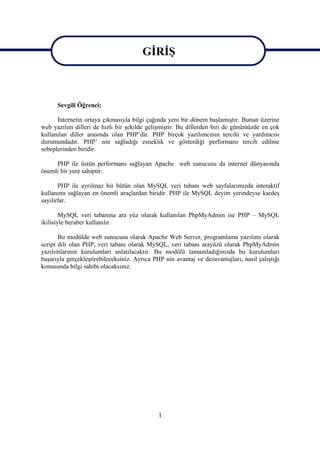 GİRİŞ
                                        GİRİŞ

      Sevgili Öğrenci;

      İnternetin ortaya çıkmasıyla bilgi çağında yeni bir dönem başlamıştır. Bunun üzerine
web yazılım dilleri de hızlı bir şekilde gelişmiştir. Bu dillerden biri de günümüzde en çok
kullanılan diller arasında olan PHP’dir. PHP birçok yazılımcının tercihi ve yardımcısı
durumundadır. PHP’ nin sağladığı esneklik ve gösterdiği performans tercih edilme
sebeplerinden biridir.

     PHP ile üstün performans sağlayan Apache web sunucusu da internet dünyasında
önemli bir yere sahiptir.

       PHP ile ayrılmaz bir bütün olan MySQL veri tabanı web sayfalarımızda interaktif
kullanımı sağlayan en önemli araçlardan biridir. PHP ile MySQL deyim yerindeyse kardeş
sayılırlar.

        MySQL veri tabanına ara yüz olarak kullanılan PhpMyAdmin ise PHP – MySQL
ikilisiyle beraber kullanılır.

       Bu modülde web sunucusu olarak Apache Web Server, programlama yazılımı olarak
script dili olan PHP, veri tabanı olarak MySQL, veri tabanı arayüzü olarak PhpMyAdmin
yazılımlarının kurulumları anlatılacaktır. Bu modülü tamamladığınızda bu kurulumları
başarıyla gerçekleştirebileceksiniz. Ayrıca PHP nin avantaj ve dezavantajları, nasıl çalıştığı
konusunda bilgi sahibi olacaksınız.




                                              1
 