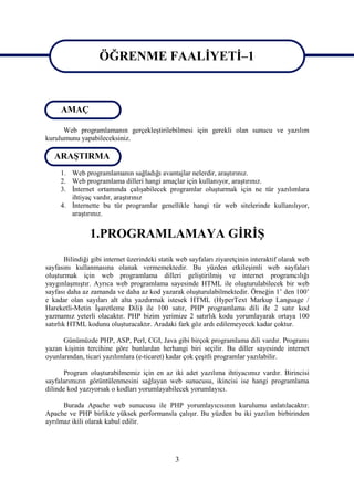ÖĞRENME FAALİYETİ–1

                        ÖĞRENME FAALİYETİ 1
     AMAÇ

      Web programlamanın gerçekleştirilebilmesi için gerekli olan sunucu ve yazılım
kurulumunu yapabileceksiniz.

   ARAŞTIRMA
     1. Web programlamanın sağladığı avantajlar nelerdir, araştırınız.
     2. Web programlama dilleri hangi amaçlar için kullanıyor, araştırınız.
     3. İnternet ortamında çalışabilecek programlar oluşturmak için ne tür yazılımlara
        ihtiyaç vardır, araştırınız
     4. İnternette bu tür programlar genellikle hangi tür web sitelerinde kullanılıyor,
        araştırınız.


                1.PROGRAMLAMAYA GİRİŞ
        Bilindiği gibi internet üzerindeki statik web sayfaları ziyaretçinin interaktif olarak web
sayfasını kullanmasına olanak vermemektedir. Bu yüzden etkileşimli web sayfaları
oluşturmak için web programlama dilleri geliştirilmiş ve internet programcılığı
yaygınlaşmıştır. Ayrıca web programlama sayesinde HTML ile oluşturulabilecek bir web
sayfası daha az zamanda ve daha az kod yazarak oluşturulabilmektedir. Örneğin 1’ den 100’
e kadar olan sayıları alt alta yazdırmak istesek HTML (HyperText Markup Language /
Hareketli-Metin İşaretleme Dili) ile 100 satır, PHP programlama dili ile 2 satır kod
yazmamız yeterli olacaktır. PHP bizim yerimize 2 satırlık kodu yorumlayarak ortaya 100
satırlık HTML kodunu oluşturacaktır. Aradaki fark göz ardı edilemeyecek kadar çoktur.

      Günümüzde PHP, ASP, Perl, CGI, Java gibi birçok programlama dili vardır. Programı
yazan kişinin tercihine göre bunlardan herhangi biri seçilir. Bu diller sayesinde internet
oyunlarından, ticari yazılımlara (e-ticaret) kadar çok çeşitli programlar yazılabilir.

       Program oluşturabilmemiz için en az iki adet yazılıma ihtiyacımız vardır. Birincisi
sayfalarımızın görüntülenmesini sağlayan web sunucusu, ikincisi ise hangi programlama
dilinde kod yazıyorsak o kodları yorumlayabilecek yorumlayıcı.

      Burada Apache web sunucusu ile PHP yorumlayıcısının kurulumu anlatılacaktır.
Apache ve PHP birlikte yüksek performansla çalışır. Bu yüzden bu iki yazılım birbirinden
ayrılmaz ikili olarak kabul edilir.




                                                3
 