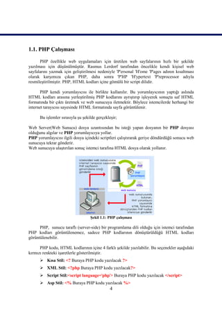 1.1. PHP Çalışması

      PHP özellikle web uygulamaları için üretilen web sayfalarının hızlı bir şekilde
yazılması için düşünülmüştür. Rasmus Lerdorf tarafından öncelikle kendi kişisel web
sayfalarını yazmak için geliştirilmesi nedeniyle 'P'ersonal 'H'ome 'P'ages adının kısaltması
olarak karşımıza çıkan PHP, daha sonra 'P'HP 'H'ypertext 'P'reprocessor adıyla
resmileştirilmiştir. PHP, HTML kodları içine gömülü bir script dilidir.

       PHP kendi yorumlayıcısı ile birlikte kullanılır. Bu yorumlayıcının yaptığı aslında
HTML kodları arasına yerleştirilmiş PHP kodlarını ayrıştırıp işleyerek sonuçta saf HTML
formatında bir çıktı üretmek ve web sunucuya iletmektir. Böylece istemcilerde herhangi bir
internet tarayıcısı sayesinde HTML formatında sayfa görüntülenir.

      Bu işlemler sırasıyla şu şekilde gerçekleşir;

Web Server(Web Sunucu) dosya uzantısından bu isteği yapan dosyanın bir PHP dosyası
olduğunu algılar ve PHP yorumlayıcıya yollar.
PHP yorumlayıcısı ilgili dosya içindeki scriptleri çalıştırarak geriye döndürdüğü sonucu web
sunucuya tekrar gönderir.
Web sunucuya ulaştırılan sonuç istemci tarafına HTML dosya olarak yollanır.




                                   Şekil 1.1: PHP çalışması

      PHP, sunucu taraflı (server-side) bir programlama dili olduğu için istemci tarafından
PHP kodları görüntülenemez, sadece PHP kodlarının dönüştürüldüğü HTML kodları
görüntülenebilir.

      PHP kodu, HTML kodlarının içine 4 farklı şekilde yazılabilir. Bu seçenekler aşağıdaki
kırmızı renkteki işaretlerle gösterilmiştir.
       Kısa Stil: <? Buraya PHP kodu yazılacak ?>
       XML Stil: <?php Buraya PHP kodu yazılacak?>
       Script Stil:<script language='php'> Buraya PHP kodu yazılacak </script>
       Asp Stil: <% Buraya PHP kodu yazılacak %>
                                               4
 
