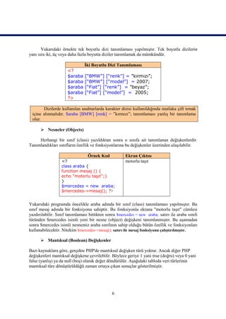 Yukarıdaki örnekte tek boyutlu dizi tanımlaması yapılmıştır. Tek boyutlu dizilerin
yanı sıra iki, üç veya daha fazla boyutta diziler tanımlamak da mümkündür.

                               İki Boyutlu Dizi Tanımlaması
                     <?
                     $araba    [“BMW”] [“renk”] = ”kırmızı”;
                     $araba    [“BMW”] [“model”] = 2007;
                     $araba    [“Fiat”] [“renk”] = ”beyaz”;
                     $araba    [“Fiat”] [“model”] = 2005;
                     ?>

       Dizilerde kullanılan anahtarlarda karakter dizisi kullanıldığında mutlaka çift tırnak
 içine alınmalıdır. $araba [BMW] [renk] = ”kırmızı”; tanımlaması yanlış bir tanımlama
 olur.

       Nesneler (Objects)

     Herhangi bir sınıf (class) yazıldıktan sonra o sınıfa ait tanımlanan değişkenlerdir.
Tanımlandıkları sınıfların özellik ve fonksiyonlarına bu değişkenler üzerinden ulaşılabilir.

                                 Örnek Kod            Ekran Çıktısı
                  <?                                  motorlu taşıt
                  class araba {
                  function mesaj () {
                  echo "motorlu taşıt";}
                  }
                  $mercedes = new araba;
                  $mercedes->mesaj(); ?>


Yukarıdaki programda öncelikle araba adında bir sınıf (class) tanımlaması yapılmıştır. Bu
sınıf mesaj adında bir fonksiyona sahiptir. Bu fonksiyonla ekrana "motorlu taşıt" cümlesi
yazdırılabilir. Sınıf tanımlaması bittikten sonra $mercedes = new araba; satırı ile araba sınıfı
türünden $mercedes isimli yeni bir nesne (object) değişkeni tanımlanmıştır. Bu aşamadan
sonra $mercedes isimli nesnemiz araba sınıfının sahip olduğu bütün özellik ve fonksiyonları
kullanabilecektir. Nitekim $mercedes->mesaj(); satırı ile mesaj fonksiyonu çalıştırılmıştır.

       Mantıksal (Boolean) Değişkenler

Bazı kaynaklara göre, gerçekte PHP'de mantıksal değişken türü yoktur. Ancak diğer PHP
değişkenleri mantıksal değişkene çevrilebilir. Böylece geriye 1 yani true (doğru) veya 0 yani
false (yanlış) ya da null (boş) olarak değer döndürülür. Aşağıdaki tabloda veri türlerinin
mantıksal türe dönüştürüldüğü zaman ortaya çıkan sonuçlar gösterilmiştir.




                                               6
 