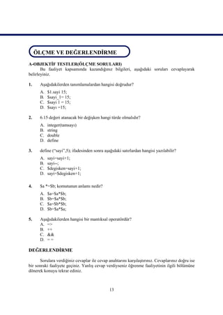 ÖLÇME DEĞERLENDİRME
 ÖLÇME VE DEĞERLENDİRME
A-OBJEKTİF TESTLER(ÖLÇME SORULARI)
       Bu faaliyet kapsamında kazandığınız bilgileri, aşağıdaki soruları cevaplayarak
belirleyiniz.

1.    Aşağıdakilerden tanımlamalardan hangisi doğrudur?
      A.   $1.sayi 15;
      B.   $sayi_1= 15;
      C.   $sayi 1 = 15;
      D.   $sayı =15;

2.    6.15 değeri atanacak bir değişken hangi türde olmalıdır?
      A.   integer(tamsayı)
      B.   string
      C.   double
      D.   define

3.    define (“sayi”,5); ifadesinden sonra aşağıdaki satırlardan hangisi yazılabilir?
      A.   sayi=sayi+1;
      B.   sayi--;
      C.   $degisken=sayi+1;
      D.   sayi=$degisken+1;

4.    $a *=$b; komutunun anlamı nedir?
      A.   $a=$a*$b;
      B.   $b=$a*$b;
      C.   $a=$b*$b;
      D.   $b=$a*$a;

5.    Aşağıdakilerden hangisi bir mantıksal operatördür?
      A. =>
      B. ++
      C. &&
      D. = =

DEĞERLENDİRME

      Sorulara verdiğiniz cevaplar ile cevap anahtarını karşılaştırınız. Cevaplarınız doğru ise
bir sonraki faaliyete geçiniz. Yanlış cevap verdiyseniz öğrenme faaliyetinin ilgili bölümüne
dönerek konuyu tekrar ediniz.



                                              13
 