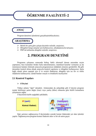ÖĞRENME FAALİYETİ–2

                   ÖĞRENME FAALİYETİ 2
     AMAÇ

      Program denetimi işlemlerini gerçekleştirebileceksiniz.

   ARAŞTIRMA
       Belirli bir şarta göre çalışan deyimler nelerdir, araştırınız.
       Döngüleri hangi amaçlar için kullanıyoruz, arkadaşlarınızla tartışınız.
       PHP de kullanılan döngüler nelerdir, araştırınız.


                   2. PROGRAM DENETİMİ
       Programın çalışması esnasında birkaç farklı alternatif durum arasından seçim
yapmamız, bazı komutları birden fazla tekrarlatmamız, mantıksal kararlar vermemiz ya da
istenmeyen hataları önlemek amacıyla programımıza müdahale etmemiz gerekebilir. Bu gibi
durumları kontrol altına almak amacıyla kontrol yapılarını ve döngüleri kullanıyoruz. Şarta
bağlı olarak işlem yapmak için if ve switch ifadelerini, döngüler için ise for ve while
ifadelerini kullanıyoruz. Şimdi bunları sırayla ve örneklerle inceleyelim

2.1 Kontrol Yapıları

       if Deyimi

      Türkçe anlamı "eğer" demektir. Anlamından da anlaşıldığı gibi if deyimi program
içinde belirlenen şartın doğru (true) veya yanlış (false) olmasına göre belirli komutların
çalışmasını sağlar.
      if deyiminin kalıbı aşağıdaki şekildedir;


            If (şart)

            Komut ifadesi;



       Eğer şartımız sağlanıyorsa if deyiminden sonraki komut ifadesinde yer alan işlemler
yapılır. Sağlanmıyorsa program komut ifadesini atlar ve bir alt satıra geçer.



                                            14
 