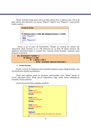 Örnek: Sınavdan aldığı puanı 160 ya da daha yüksek olan ve diploma notu 3.50 ya da
daha yüksek olan öğrenciler için ekrana “Başarılı” diğerleri için “Başarısız” yazan gerekli
kodları yazalım.

             Program Kodu

             <?
             if ($sinavnotu>=160 && $diplomanotu>=3.50)
              echo "Başarılı";
              else
              echo "Başarısız";
             ?>

        Ayrıca iç içe if yapısı da kullanılabilir. Örneğin işe alınacak bir eleman için
cinsiyetinin erkek, boyunun en az 1.80, kilosunun ise en fazla 90 olması isteniyor. Bu
değerlerin kontrolünü yapan ve sonunda bize “aranılan eleman bulundu” sonucunu yazan
programı oluşturalım.
       If ( $cinsiyet="erkek" )
               If ($boy>=1.80)
                      If ( $kilo<=90 )
                            Echo “aranılan eleman bulundu”;

       Switch Deyimi
       Switch, seçilmiş bir değişkenin belli şartlardan hangisine uygun olduğuna bakıp o şart
için belirlenmiş işlemleri gerçekleştirir.

      Doğru şartı sağlayan gruba ait işlemlerin yapılmasından sonra "Break" deyimi ile
switch yapısından çıkılır. Break deyimi kullanılmasa diğer şartlar kontrol edilmeksizin
komutları sırayla çalıştırılır.
      Switch deyiminin kalıbı aşağıdaki şekildedir.
                       Switch (değişken)
                       {
                       Case şart1;
                       Yapılacak işlemler
                       Break;

                       Case şart2;
                       Yapılacak işlemler
                       Break;

                       Case şart3;
                       Yapılacak işlemler
                       Break;

                      Default:
                      Hiçbir şart sağlanmıyorsa yapılacak işlemler
                      }

                                             16
 