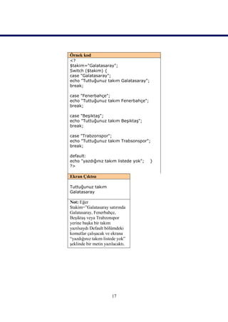 Örnek kod
<?
$takim="Galatasaray";
Switch ($takim) {
case "Galatasaray";
echo "Tuttuğunuz takım Galatasaray";
break;

case "Fenerbahçe";
echo "Tuttuğunuz takım Fenerbahçe";
break;

case "Beşiktaş";
echo "Tuttuğunuz takım Beşiktaş";
break;

case "Trabzonspor";
echo "Tuttuğunuz takım Trabsonspor";
break;

default:
echo "yazdığınız takım listede yok";   }
?>

Ekran Çıktısı

Tuttuğunuz takım
Galatasaray

Not: Eğer
$takim=”Galatasaray satırında
Galatasaray, Fenerbahçe,
Beşiktaş veya Trabzonspor
yerine başka bir takım
yazılsaydı Default bölümdeki
komutlar çalışacak ve ekrana
“yazdığınız takım listede yok”
şeklinde bir metin yazılacaktı.




                       17
 