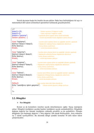 Switch deyimine başka bir örnekle devam edelim. Daha önce belirlediğimiz iki sayı ve
matematiksel dört işlemi aritmetiksel operatörleri kullanarak gerçekleştirelim.


<?
$sayi1=10;                              // birinci sayımıza 10 değerini verdik.
$sayi2=5;                               // ikinci sayımıza 5 değerini verdik.
$islem="çarpma";                    //yapılacak işlemi çarpma işlemi olarak belirledik.
Switch ($islem) {                     //switch deyimindeki $islem değişkeni işleme alınıyor.

Case "toplama";                     //yazılan işlem toplama işlemi ise aşağıdaki işlemler yapılacak.
$sonuc=$sayi1+$sayi2;              // değişkenler toplanıp $sonuc değişkenine aktarılıyor.
Echo $sonuc;                        //sonuç ekrana yazdırılıyor.
Break;                               // switch deyiminden çıkılıyor.

Case "çıkarma";                    //yazılan işlem çıkarma işlemi ise aşağıdaki işlemler yapılacak
$sonuc=$sayi1-$sayi2;             // değişkenler çıkartılıp $sonuc değişkenine aktarılıyor
Echo $sonuc;                       //sonuç ekrana yazdırılıyor
Break;                              // switch deyiminden çıkılıyor

Case "çarpma";                     //yazılan işlem çarpma işlemi ise aşağıdaki işlemler yapılacak.
$sonuc=$sayi1*$sayi2;            // değişkenler çarpılıp $sonuc değişkenine aktarılıyor.
Echo $sonuc;                       //sonuç ekrana yazdırılıyor.
Break;                               // switch deyiminden çıkılıyor.

Case "bölme";                     //yazılan işlem bölme işlemi ise aşağıdaki işlemler yapılacak.
$sonuc=$sayi1/$sayi2;            // değişkenler bölünüp $sonuc değişkenine aktarılıyor.
Echo $sonuc;                      //sonuç ekrana yazdırılıyor.
Break;                              // switch deyiminden çıkılıyor.

Default:                     //eğer yazılan işlem dört işlem dışında ise
Echo "yazdığınız işlem geçersiz"; //ekrana işlemin geçersiz olduğu yazılıyor.
}

?>



2.2. Döngüler
       For Döngüsü

        Komut ya da komutların istenilen sayıda tekrarlanmasını sağlar. Sayaç mantığıyla
çalışır. Döngüyü istediğimiz sayıdan başlatır istediğimiz sayıda sonlandırabiliriz. Döngünün
değişme değerini her işlemde istediğimiz miktarda artırabilir ya da azaltabiliriz. Örneğin
döngümüz için başlangıç değerini 1, bitiş değerini 100 olarak belirleyebilir. Artış miktarını
ise 2 olarak ayarlayabiliriz. Bu durumda döngü içindeki komutlar 50 defa tekrar tekrar
çalıştırılacaktır.

                                                 18
 