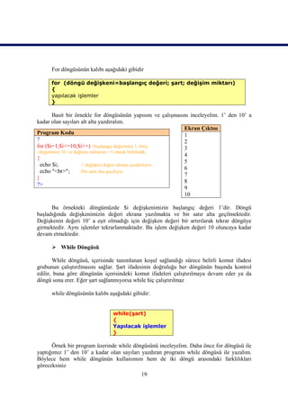 For döngüsünün kalıbı aşağıdaki gibidir

      for (döngü değişkeni=başlangıç değeri; şart; değişim miktarı)
      {
      yapılacak işlemler
      }

        Basit bir örnekle for döngüsünün yapısını ve çalışmasını inceleyelim. 1’ den 10’ a
kadar olan sayıları alt alta yazdıralım.
                                                                Ekran Çıktısı
Program Kodu                                                    1
?                                                               2
for ($i=1;$i<=10;$i++) //başlangıç değerimizi 1, bitiş          3
//değerimizi 10, ve değişim miktarını +1 olarak belirledik.
                                                                4
{
                                                                5
  echo $i;              // değişken değeri ekrana yazdırılıyor.
                                                                6
  echo "<br>";         //bir satır alta geçiliyor.
                                                                7
}
                                                                8
?>
                                                                9
                                                                10

      Bu örnekteki döngümüzde $i değişkenimizin başlangıç değeri 1’dir. Döngü
başladığında değişkenimizin değeri ekrana yazılmakta ve bir satır alta geçilmektedir.
Değişkenin değeri 10’ a eşit olmadığı için değişken değeri bir artırılarak tekrar döngüye
girmektedir. Aynı işlemler tekrarlanmaktadır. Bu işlem değişken değeri 10 oluncaya kadar
devam etmektedir.

       While Döngüsü

       While döngüsü, içerisinde tanımlanan koşul sağlandığı sürece belirli komut ifadesi
grubunun çalıştırılmasını sağlar. Şart ifadesinin doğruluğu her döngünün başında kontrol
edilir, buna göre döngünün içerisindeki komut ifadeleri çalıştırılmaya devam eder ya da
döngü sona erer. Eğer şart sağlanmıyorsa while hiç çalıştırılmaz

      while döngüsünün kalıbı aşağıdaki gibidir:


                                while(şart)
                                {
                                Yapılacak işlemler
                                }

      Örnek bir program üzerinde while döngüsünü inceleyelim. Daha önce for döngüsü ile
yaptığımız 1’ den 10’ a kadar olan sayıları yazdıran programı while döngüsü ile yazalım.
Böylece hem while döngünün kullanımını hem de iki döngü arasındaki farklılıkları
göreceksiniz
                                            19
 
