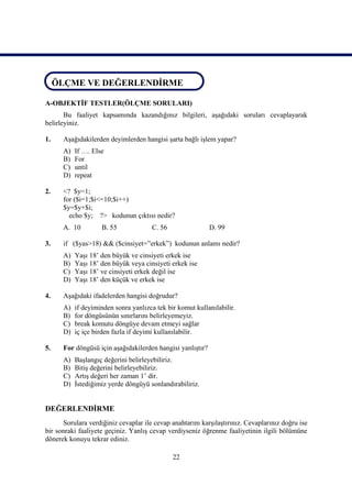 ÖLÇME VE DEĞERLENDİRME
 ÖLÇME VE DEĞERLENDİRME

A-OBJEKTİF TESTLER(ÖLÇME SORULARI)
       Bu faaliyet kapsamında kazandığınız bilgileri, aşağıdaki soruları cevaplayarak
belirleyiniz.

1.    Aşağıdakilerden deyimlerden hangisi şarta bağlı işlem yapar?
      A)   If …. Else
      B)   For
      C)   until
      D)   repeat

2.    <? $y=1;
      for ($i=1;$i<=10;$i++)
      $y=$y+$i;
        echo $y; ?> kodunun çıktısı nedir?
      A. 10         B. 55             C. 56                 D. 99

3.    if ($yas>18) && ($cinsiyet=”erkek”) kodunun anlamı nedir?
      A)   Yaşı 18’ den büyük ve cinsiyeti erkek ise
      B)   Yaşı 18’ den büyük veya cinsiyeti erkek ise
      C)   Yaşı 18’ ve cinsiyeti erkek değil ise
      D)   Yaşı 18’ den küçük ve erkek ise

4.    Aşağıdaki ifadelerden hangisi doğrudur?
      A)   if deyiminden sonra yanlızca tek bir komut kullanılabilir.
      B)   for döngüsünün sınırlarını belirleyemeyiz.
      C)   break komutu döngüye devam etmeyi sağlar
      D)   iç içe birden fazla if deyimi kullanılabilir.

5.    For döngüsü için aşağıdakilerden hangisi yanlıştır?
      A)   Başlangıç değerini belirleyebiliriz.
      B)   Bitiş değerini belirleyebiliriz.
      C)   Artış değeri her zaman 1’ dir.
      D)   İstediğimiz yerde döngüyü sonlandırabiliriz.


DEĞERLENDİRME
      Sorulara verdiğiniz cevaplar ile cevap anahtarını karşılaştırınız. Cevaplarınız doğru ise
bir sonraki faaliyete geçiniz. Yanlış cevap verdiyseniz öğrenme faaliyetinin ilgili bölümüne
dönerek konuyu tekrar ediniz.

                                              22
 