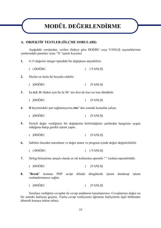 MODÜL DEĞERLENDİRME
                 MODÜL DEĞERLENDİRME
A. OBJEKTİF TESTLER (ÖLÇME SORULARI)

      Aşağıdaki sorulardan, verilen ifadeye göre DOĞRU veya YANLIŞ seçeneklerinin
yanlarındaki parantez içine “X” işareti koyunuz

1.    4.15 değerini integer tipindeki bir değişkene atayabiliriz.

      ( ) DOĞRU                                       (   ) YANLIŞ

2.    Diziler en fazla iki boyutlu olabilir.

      ( )DOĞRU                                        (    )YANLIŞ

3.    $a && $b ifadesi için $a ile $b’ nin ikisi de true ise true döndürür.

      ( )DOĞRU                                        (    )YANLIŞ

4.    if deyimindeki şart sağlanmıyorsa else’ den sonraki komutlar çalışır.

      ( )DOĞRU                                        (    )YANLIŞ

5.    Switch değer verdiğimiz bir değişkenin belirlediğimiz şartlardan hangisine uygun
      olduğuna bakıp gerekli işlemi yapar.

      ( )DOĞRU                                        (    )YANLIŞ

6.    Sabitler önceden tanımlanır ve değer atanır ve program içinde değeri değiştirilebilir.

      ( ) DOĞRU                                       (   ) YANLIŞ

7.    String birleştirme amaçlı olarak en sık kullanılan operatör "." (nokta) operatörüdür.

      ( )DOĞRU                                        (    )YANLIŞ

8.    "Break" komutu PHP            script     dilinde    döngülerde   işlemi   durdurup   işlemi
      sonlandırmamızı sağlar.

      ( )DOĞRU                                        (    )YANLIŞ

      Sorulara verdiğiniz cevaplar ile cevap anahtarını karşılaştırınız. Cevaplarınız doğru ise
bir sonraki faaliyete geçiniz. Yanlış cevap verdiyseniz öğrenme faaliyetinin ilgili bölümüne
dönerek konuyu tekrar ediniz.

                                                 23
 