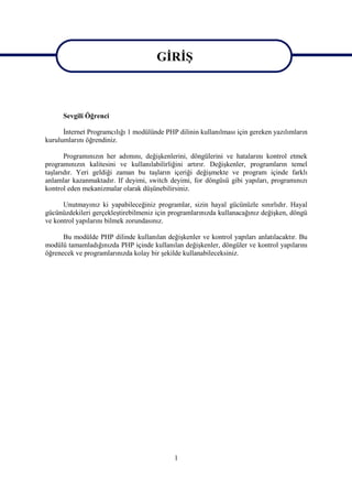 GİRİŞ
                                       GİRİŞ

      Sevgili Öğrenci

      İnternet Programcılığı 1 modülünde PHP dilinin kullanılması için gereken yazılımların
kurulumlarını öğrendiniz.

       Programınızın her adımını, değişkenlerini, döngülerini ve hatalarını kontrol etmek
programınızın kalitesini ve kullanılabilirliğini artırır. Değişkenler, programların temel
taşlarıdır. Yeri geldiği zaman bu taşların içeriği değişmekte ve program içinde farklı
anlamlar kazanmaktadır. If deyimi, switch deyimi, for döngüsü gibi yapıları, programınızı
kontrol eden mekanizmalar olarak düşünebilirsiniz.

      Unutmayınız ki yapabileceğiniz programlar, sizin hayal gücünüzle sınırlıdır. Hayal
gücünüzdekileri gerçekleştirebilmeniz için programlarınızda kullanacağınız değişken, döngü
ve kontrol yapılarını bilmek zorundasınız.

      Bu modülde PHP dilinde kullanılan değişkenler ve kontrol yapıları anlatılacaktır. Bu
modülü tamamladığınızda PHP içinde kullanılan değişkenler, döngüler ve kontrol yapılarını
öğrenecek ve programlarınızda kolay bir şekilde kullanabileceksiniz.




                                            1
 