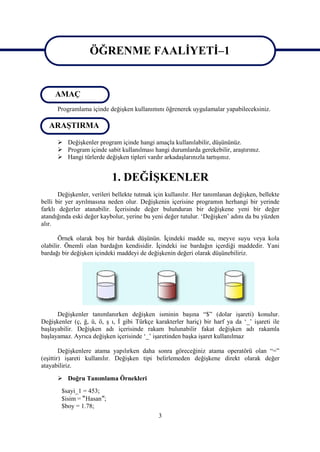 ÖĞRENME FAALİYETİ–1

                    ÖĞRENME FAALİYETİ 1
     AMAÇ
      Programlama içinde değişken kullanımını öğrenerek uygulamalar yapabileceksiniz.

   ARAŞTIRMA

       Değişkenler program içinde hangi amaçla kullanılabilir, düşününüz.
       Program içinde sabit kullanılması hangi durumlarda gerekebilir, araştırınız.
       Hangi türlerde değişken tipleri vardır arkadaşlarınızla tartışınız.


                            1. DEĞİŞKENLER
       Değişkenler, verileri bellekte tutmak için kullanılır. Her tanımlanan değişken, bellekte
belli bir yer ayrılmasına neden olur. Değişkenin içerisine programın herhangi bir yerinde
farklı değerler atanabilir. İçerisinde değer bulunduran bir değişkene yeni bir değer
atandığında eski değer kaybolur, yerine bu yeni değer tutulur. ‘Değişken’ adını da bu yüzden
alır.

       Örnek olarak boş bir bardak düşünün. İçindeki madde su, meyve suyu veya kola
olabilir. Önemli olan bardağın kendisidir. İçindeki ise bardağın içerdiği maddedir. Yani
bardağı bir değişken içindeki maddeyi de değişkenin değeri olarak düşünebiliriz.




      Değişkenler tanımlanırken değişken isminin başına “$” (dolar işareti) konulur.
Değişkenler (ç, ğ, ü, ö, ş ı, İ gibi Türkçe karakterler hariç) bir harf ya da ‘_’ işareti ile
başlayabilir. Değişken adı içerisinde rakam bulunabilir fakat değişken adı rakamla
başlayamaz. Ayrıca değişken içerisinde ‘_’ işaretinden başka işaret kullanılmaz

        Değişkenlere atama yapılırken daha sonra göreceğiniz atama operatörü olan “=”
(eşittir) işareti kullanılır. Değişken tipi belirlemeden değişkene direkt olarak değer
atayabiliriz.

       Doğru Tanımlama Örnekleri
        $sayi_1 = 453;
        $isim = “Hasan”;
        $boy = 1.78;
                                              3
 