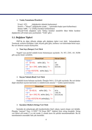  Yanlış Tanımlama Örnekleri

       $1sayi= 453;          (değişkenler rakamla başlayamaz)
       $isim% = “Hasan”; (değişkenler içinde ‘_’ işaretinden başka işaret kullanılmaz)
       $maaş=1000; //’ş’ (Türkçe karakter kullanılamaz)
       $Soyad=Ünlü (değişken içine Türkçe karakter atanabilir fakat bütün karakter
değişkenler çift tırnak içine yazılmalıdır. “Ünlü” gibi.)

1.1. Değişken Tipleri
      PHP’de de diğer dillerde olduğu gibi değişken tipleri (veri türü) bulunmaktadır.
Tutulacak verilerin özelliğine ( türü, boyutu gibi) göre, kullanıcı veri türlerinden birini seçer.
Bu veri türlerini sırayla inceleyelim.

       Tam Sayı (İnteger) Veri Türü
       Negatif veya pozitif ondalık kısmı bulunmayan sayılardır. 34, 567, 2343, -65, 56306
gibi sayılar örnek verilebilir.
                            Örnek Kod                        Ekran Çıktısı
                   <body>
                   <? $i=65; echo ($i); ?>                   65
                   <br>                                      -345
                   <? $x=-345; echo ($x); ?>                 937278
                   <br>
                   <? $y=937278; echo ($y); ?>
                   </body>

       Kayan Noktalı (Real) Veri Türü
      Ondalıklı kısmı bulunan sayılardır. Örneğin 564.4, -23.9 gibi sayılardır. Bu veri türüne
değer atanırken sayının tam kısmı ve ondalık kısmı arasına “.” (nokta işareti) konulur.
                            Örnek Kod                        Ekran Çıktısı
                   <body>
                   <? $i=65.6; echo ($i); ?>                 65.6
                   <br>                                      -345.76
                   <? $x=-345.76; echo ($x); ?>              937278.94
                   <br>
                   <? $y=937278.94;echo($y); ?>
                   </body>

       Karakter Dizileri (String) Veri Türü

       İsminden de anlaşılacağı gibi karakterlerden (harf, rakam, işaret) oluşan veri türüdür.
Örneğin “internet”,”Sayı 11/102#”,”30 Nisan 2007” ifadeleri birer string örneğidir. String
veri türleri çift tırnak (“) ve tek tırnak (‘) olmak üzere iki şekilde tanımlanmaktadır. Bu iki
tanımlamanın arasındaki fark çok önemlidir.

                                                4
 