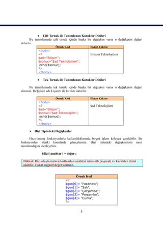  Çift Tırnak ile Tanımlanan Karakter Dizileri
       Bu tanımlamada çift tırnak içinde başka bir değişken varsa o değişkenin değeri
aktarılır.
                       Örnek Kod                  Ekran Çıktısı
            <body>
            <?                                    Bilişim Teknolojileri
            $ad="Bilişim";
            $sonuc="$ad Teknolojileri";
             echo($sonuc);
            ?>
            </body>

               Tek Tırnak ile Tanımlanan Karakter Dizileri

      Bu tanımlamada tek tırnak içinde başka bir değişken varsa o değişkenin değeri
alınmaz. Değişken adı $ işareti ile birlikte aktarılır.

                       Örnek Kod                  Ekran Çıktısı
            <body>
            <?                                    $ad Teknolojileri
            $ad="Bilişim";
            $sonuc=’$ad Teknolojileri’;
             echo($sonuc);
            ?>
            </body>

       Dizi Tipindeki Değişkenler

      Hazırlanmış fonksiyonlarla kullanıldıklarında birçok işlem kolayca yapılabilir. Bu
fonksiyonları ileriki konularda göreceksiniz. Dizi tipindeki değişkenlerin nasıl
tanımlandığını inceleyelim.

                $dizi[ anahtar ] = değer ;

 Dikkat: Dizi oluştururken kullanılan anahtar nümerik (sayısal) ve karakter dizisi
 olabilir. Fakat negatif değer alamaz.


                                         Örnek Kod
                                 <?
                                 $gun[0]=    ”Pazartesi”;
                                 $gun[1]=    ”Salı”;
                                 $gun[2]=    ”Çarşamba”;
                                 $gun[3]=    ”Perşembe”;
                                 $gun[4]=    ”Cuma”;
                                 ?>


                                             5
 