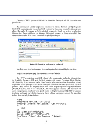 Formun ACTION parametresine dikkat ederseniz, form.php adlı bir dosyanın adını
göreceksiniz.

       Bu, ziyaretçinin Gönder düğmesini tıklamasıyla birlikte Formun içerdiği bilgilerin
METHOD parametresinde yazılı olan GET yöntemiyle Sunucuda gönderileceği programın
adıdır. Bu sayfa, Browser'da şöyle bir görüntü verecektir: Şimdi bir an için ne olacağını
düşünmeden, formu doldurun ve Gönder düğmesini tıklayın ve Browser'ınızdaki hata
mesajına aldırmadan, URL adres kutusunda ne yazdığını okuyun.




                          Resim 1.1: form.html sayfası ekran görüntüsü

      Yazılmış olan form.html dosyası browserda yukarıdaki resimdeki gibi olacaktır.

      http://server/form.php?adi=ahmet&soyadi=mersin

       Bu, HTTP protokolüne göre GET yoluyla bilgi göndermekte kullanılan yöntemin tam
bir örneğidir. Browser, GET yoluyla bilgi göndereceği zaman, Form'daki bütün bilgileri
URL-Encoding denen sistemle kodlar; Form'un alan adlarına o alanlara ziyaretçinin yazdığı
bilgileri bir eşittir işaretiyle ekler; bu tür alan=girdi çiftlerinin arasına & (ve işareti) koyar ve
gönderir. Web sunucu, bu bilgileri alınca önce kendi oluşturduğu bazı değişkenlere (hem
QUERY_STRING, hem de HTTP_GET_VARS dizisine) yazar ve sonra URL hanesinde adı
yazılı olan programa (sayfaya) verir. Şimdi bizim bu bilgilerin gönderildiği PHP programını
kendisine verilecek bu bilgileri işlemeye hazır şekilde yazmamız gerekir. Şu aşağıdaki
kodları form.php adıyla kaydediniz:

      <?php
      print ("Adınız <b>".$adi. "</b>nn");
      print ("<p>Soyadınız: <b>".$soyadi. " </b></p>nn");
      ?>
           veya
      <?
      $adi=$HTTP_GET_VARS["adi"];
      $soyadi=$HTTP_GET_VARS["soyadi"];
      Echo "Adınız : ". $ad. " <br> Soyadınız : ". $soyadi;
      ?>
                                                 6
 