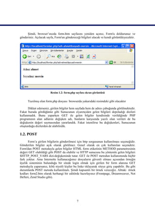 Şimdi, browser’ınızda form.htm sayfasını yeniden açınız, Form'u doldurunuz ve
gönderiniz. Açılacak sayfa, Form'un göndereceği bilgileri alacak ve kendi görüntüleyecektir.




                        Resim 1.2: form.php sayfası ekran görüntüsü


      Yazılmış olan form.php dosyası browserda yukarıdaki resimdeki gibi olacaktır

      Dikkat ederseniz, girilen bilgiler hem sayfada hem de adres çubuğunda görülmektedir.
Fakat burada gördüğünüz gibi Sunucunun ziyaretçiden gelen bilgileri depoladığı dizileri
kullanmadık. Bunu yaparken GET ile gelen bilgiler kendisinde verildiğinde PHP
programının alan adlarını değişken adı, bunların karşısında yazılı olan verileri de bu
değişkenin değeri saymasından yararlandık. Fakat istenilirse bu değişkenleri, Sunucunun
oluşturduğu dizilerden de alabilirdik.

1.2. POST
      Form’a girilen bilgilerin gönderilmesi için http sorgusunun kullanılması seçeneğidir.
Gönderilen bilgiler açık olarak görülmez. Genel olarak en çok kullanılan seçenektir.
Form'dan POST metoduyla gelen bilgiler HTML form etiketinin METHOD parametresinin
değeri GET olabildiği gibi POST da olabilir ve HTTP sunucusu bu yöntemle gelen bilgileri
$HTTP_POST_VARS dizi-değişkeninde tutar. GET ile POST metodun kullanımında hiçbir
fark yoktur. Ama Internette kullanacağımız dosyaların güvenli olması açısından örneğin
üyelik sisteminin bulunduğu bir sitede login olmak için girilen bir form alanına GET
metoduyla yaparsanız, kötü niyetli kişiler bu linke tıklayarak siteye giriş yapabilir. Bu gibi
durumlarda POST metodu kullanılmalı. Şimdi kapsamlı bir örnek vereceğiz. Alttaki örnek
kodları form2.htm olarak herhangi bir editörde hazırlayınız (Frontpage, Dreamweaver, Not
Defteri, Zend Studio gibi).




                                              7
 