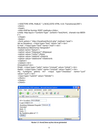 <!DOCTYPE HTML PUBLIC "-//W3C//DTD HTML 4.01 Transitional//EN">
<html>
<head>
<title>PHP'de formlar POST methodu</title>
<meta http-equiv="Content-Type" content="text/html; charset=iso-8859-
1">
</head>
<body>
<form action=" http://localhost/form2.php" method="post">
Ad ve Soyadınız: <input type="text" name="ad"><br>
E-mail :<input type="text" name="mail"><br>
Okuduðunuz Bölümünüz Hangisidir?
<select name="bolum">
<option value="bilgisayar">Bilgisayar
<option value="motor">Motor
<option value="elektrik">Elektrik
<option value="elektronik">Elektronik
</option>
</select><br>
Cinsiyetiniz?<br>
Erkek :<input type="radio" name="cinsiyet" value="erkek"><br>
Kadýn :<input type="radio" name="cinsiyet" value="kadin"><br>
Hiç Yurtdışına gittiniz mi? <input type="checkbox" name="yurt"
value="yurt"><br>
<input type="submit" value="Gönder">
</form>
</body>
</html>




              Resim 1.3: form2.htm sayfası ekran görüntüsü

                                   8
 