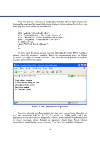 Form.htm dosyasını tarayıcınızda açtığınızda yukarıdaki gibi bir ekran gelecektir.Bu
formu doldurup gönder butonuna tıkladığınızda bilgilerin derlenip gönderileceği dosya olan
form2.php dosyasının kodları ise şöyle olacaktır.

      <?
      echo "Adınız :<b>$ad</b><br>";
      echo "E-mail Adresiniz : <b> $mail</b><br>";
      echo "Okuduğunuz Bölüm :<b>$bolum</b><br>";
      echo "Cinsiyetiniz : <b>$cinsiyet</b><br>";
      if (isset($yurt)){
        print "Siz Yurt dışına çıktınız...";
      }
      ?>

      Bu form alanı doldurulup gönder butonuna tıklandığında bilgiler POST metoduyla
toplanıp form2.php dosyasına gönderilir. Form2.php dosyasındaysa gelen bu bilgileri
yakalamak için değişken isimleri kullanıldı. Form alanı doldurulup gönder tıklandığında
aşağıdaki gibi bir ekran oluşacaktır:




                        Resim 1.4: form2.php sayfası ekran görüntüsü


      Bazı form alanında tanımlanan değişkenleri satır satır yazmak bazen sıkıntılara yol
açar. Bu durumlarda PHP’nin $HTTP_GET_VARS ve $HTTP_POST_VARS dizi
değişkenleri kullanılabilir. Bu dizi değişkenleri, formdan gelen bilgileri derleyip toparlayarak
bir döngü yardımıyla tutulan değişken ve değerlerini ekrana basar. Şimdi yukarıda
oluşturulan formdaki bilgileri ekrana yazdıralım. Yani form2.php aşağıdaki gibi yazalım:


                                               9
 