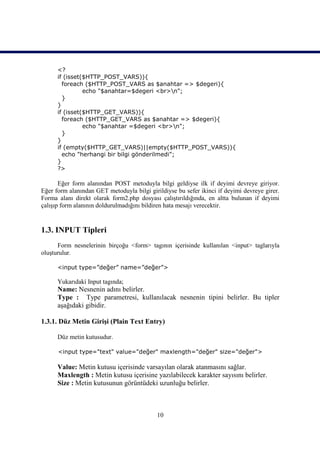<?
      if (isset($HTTP_POST_VARS)){
        foreach ($HTTP_POST_VARS as $anahtar => $degeri){
                echo "$anahtar=$degeri <br>n";
        }
      }
      if (isset($HTTP_GET_VARS)){
        foreach ($HTTP_GET_VARS as $anahtar => $degeri){
                echo "$anahtar =$degeri <br>n";
        }
      }
      if (empty($HTTP_GET_VARS)||empty($HTTP_POST_VARS)){
        echo "herhangi bir bilgi gönderilmedi";
      }
      ?>

       Eğer form alanından POST metoduyla bilgi geldiyse ilk if deyimi devreye giriyor.
Eğer form alanından GET metoduyla bilgi girildiyse bu sefer ikinci if deyimi devreye girer.
Forma alanı direkt olarak form2.php dosyası çalıştırıldığında, en altta bulunan if deyimi
çalışıp form alanının doldurulmadığını bildiren hata mesajı verecektir.


1.3. INPUT Tipleri
      Form nesnelerinin birçoğu <form> tagının içerisinde kullanılan <input> taglarıyla
oluşturulur.

      <input type=”değer” name=”değer”>

      Yukarıdaki Input tagında;
      Name: Nesnenin adını belirler.
      Type : Type parametresi, kullanılacak nesnenin tipini belirler. Bu tipler
      aşağıdaki gibidir.

1.3.1. Düz Metin Girişi (Plain Text Entry)

      Düz metin kutusudur.

      <input type="text" value="değer" maxlength="değer" size="değer">

      Value: Metin kutusu içerisinde varsayılan olarak atanmasını sağlar.
      Maxlength : Metin kutusu içerisine yazılabilecek karakter sayısını belirler.
      Size : Metin kutusunun görüntüdeki uzunluğu belirler.



                                            10
 
