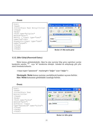 Örnek:

  html>
  <head>
  <title>Plain Text Entry</title>
  </head>
  <body>
  <form name="bilgiler"
  method="post">
  Adiniz : <input type="text"
  name="ad"><br>
  Soyadiniz:<input type="text"
  name="soyad">
  </form>
  </body>
  </html>
                                                        Resim 1.5: Düz metin girişi



1.3.2. Şifre Girişi (Password Entry)

       Metin kutusu görünümündedir, fakat bu alan içerisine bilgi girişi yapılırken yazılan
karakterler asteriks “*” veya “●” karakterine dönüşür. Adından da anlaşılacağı gibi şifre
alanlı formlarda kullanılır.

      <input type="password" maxlength="değer" size="değer">

      Maxlength: Metin kutusu içerisine yazılabilecek karakter sayısını belirler.
      Size: Metin kutusunun görüntüdeki uzunluğu belirler.


      Örnek:

  html>
  <head>
  <title>Plain Text
  Entry</title>
  </head>
  <body>
  <form name="sifre"
  method="post">
  Şifreniz: <input
  type="password" name="sifre">
  </form>
  </body>
  </html>

                                                          Resim 1.6: Şifre girişi


                                            11
 