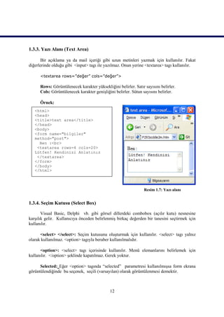 1.3.3. Yazı Alanı (Text Area)

       Bir açıklama ya da mail içeriği gibi uzun metinleri yazmak için kullanılır. Fakat
diğerlerinde olduğu gibi <input> tagı ile yazılmaz. Onun yerine <textarea> tagı kullanılır.

      <textarea rows=”değer” cols=”değer”>

      Rows: Görüntülenecek karakter yüksekliğini belirler. Satır sayısını belirler.
      Cols: Görüntülenecek karakter genişliğini belirler. Sütun sayısını belirler.

      Örnek:
   <html>
   <head>
   <title>text area</title>
   </head>
   <body>
   <form name="bilgiler"
   method="post">
     Ben :<br>
    <textarea rows=4 cols=20>
   Lütfen! Kendinizi Anlatınız
    </textarea>
   </form>
   </body>
   </html>



                                                                 Resim 1.7: Yazı alanı


1.3.4. Seçim Kutusu (Select Box)

       Visual Basic, Delphi vb. gibi görsel dillerdeki combobox (açılır kutu) nesnesine
karşılık gelir. Kullanıcıya önceden belirlenmiş birkaç değerden bir tanesini seçtirmek için
kullanılır.

      <select> </select>: Seçim kutusunu oluşturmak için kullanılır. <select> tagı yalnız
olarak kullanılmaz. <option> tagıyla beraber kullanılmalıdır.

      <option>: <select> tagı içerisinde kullanılır. Menü elemanlarını belirlemek için
kullanılır. </option> şeklinde kapatılmaz. Gerek yoktur.

      Selected: Eğer <option> tagında “selected” parametresi kullanılmışsa form ekrana
görüntülendiğinde bu seçenek, seçili (varsayılan) olarak görüntülenmesi demektir.



                                             12
 