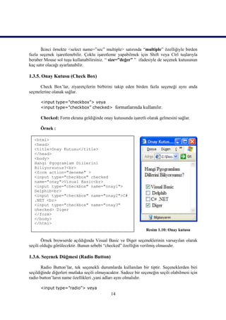 İkinci örnekte <select name=”sec” multiple> satırında “multiple” özelliğiyle birden
fazla seçenek işaretlenebilir. Çoklu işaretleme yapabilmek için Shift veya Ctrl tuşlarıyla
beraber Mouse sol tuşu kullanabilirsiniz. “ size=”değer” ” ifadesiyle de seçenek kutusunun
kaç satır olacağı ayarlanabilir.

1.3.5. Onay Kutusu (Check Box)

     Check Box’lar, ziyaretçilerin birbirini takip eden birden fazla seçeneği aynı anda
seçmelerine olanak sağlar.

      <input type=”checkbox”> veya
      <input type=”checkbox” checked>           formatlarında kullanılır.

      Checked: Form ekrana geldiğinde onay kutusunda işaretli olarak gelmesini sağlar.

      Örnek :

   <html>
   <head>
   <title>Onay Kutusu</title>
   </head>
   <body>
   Hangi Pgogramlam Dillerini
   Biliyorsunuz?<br>
   <form action="deneme" >
   <input type="checkbox" checked
   name="onay">Visual Basic<br>
   <input type="checkbox" name="onay1">
   Delphib<br>
   <input type="checkbox" name="onay2">C#
   .NET <br>
   <input type="checkbox" name="onay3"
   checked> Diger
   </form>
   </body>
   </html>
                                                                  Resim 1.10: Onay kutusu

       Örnek browserde açıldığında Visual Basic ve Diger seçeneklerinin varsayılan olarak
seçili olduğu görülecektir. Bunun sebebi “checked” özelliğin verilmiş olmasıdır.

1.3.6. Seçenek Düğmesi (Radio Button)

       Radio Button’lar, tek seçenekli durumlarda kullanılan bir tiptir. Seçeneklerden biri
seçildiğinde diğerleri mutlaka seçili olmayacaktır. Sadece bir seçeneğin seçili olabilmesi için
radio button’ların name özellikleri ,yani adları aynı olmalıdır.

      <input type=”radio”> veya
                                              14
 