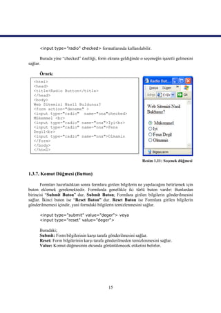 <input type=”radio” checked> formatlarında kullanılabilir.

       Burada yine “checked” özelliği, form ekrana geldiğinde o seçeneğin işaretli gelmesini
sağlar.

      Örnek:
   <html>
   <head>
   <title>Radio Button</title>
   </head>
   <body>
   Web Sitemizi Nasil Buldunuz?
   <form action="deneme" >
   <input type="radio" name="ona"checked>
   Mükemmel <br>
   <input type="radio" name="ona">Iyi<br>
   <input type="radio" name="ona">Fena
   Degil<br>
   <input type="radio" name="ona">Olmamis
   </form>
   </body>
   </html>

                                                                 Resim 1.11: Seçenek düğmesi


1.3.7. Komut Düğmesi (Button)

       Formları hazırladıktan sonra formlara girilen bilgilerin ne yapılacağını belirlemek için
buton eklemek gerekmektedir. Formlarda genellikle iki türlü buton vardır: Bunlardan
birincisi “Submit Buton” dur. Submit Buton; Formlara girilen bilgilerin gönderilmesini
sağlar. İkinci buton ise “Reset Buton” dur. Reset Buton ise Formlara girilen bilgilerin
gönderilmemesi içindir, yani formdaki bilgilerin temizlenmesini sağlar.

      <input type="submit" value="deger"> veya
      <input type="reset" value="deger">

      Buradaki;
      Submit: Form bilgilerinin karşı tarafa gönderilmesini sağlar.
      Reset: Form bilgilerinin karşı tarafa gönderilmeden temizlenmesini sağlar.
      Value: Komut düğmesinin ekranda görüntülenecek etiketini belirler.




                                              15
 