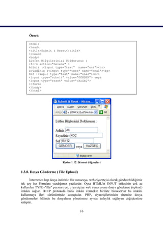 Örnek:

      <html>
      <head>
      <title>Submit & Reset</title>
      </head>
      <body>
      Lütfen Bilgilerinizi Doldurunuz :
      <form action="deneme" >
      Adiniz :<input type="text" name="ona"><br>
      Soyadiniz :<input type="text" name="ona1"><br>
      Snf :<input type="text" name="ona2"><br>
      <input type="submit" value="GÖNDER"> veya
      <input type="reset" value="VAZGEÇ">
      </form>
      </body>
      </html>




                                Resim 1.12: Komut düğmeleri


1.3.8. Dosya Gönderme ( File Upload)

       İnternetten hep dosya indiririz. Bir sunucuya, web ziyaretçisi olarak gönderebildiğimiz
tek şey ise Formlara yazdığımız yazılardır. Oysa HTML'in INPUT etiketinin çok az
kullanılan TYPE="file" parametresi, ziyaretçiye web sunucusuna dosya gönderme (upload)
imkânı sağlar. HTTP protokolü buna imkân vermekle birlikte browser'lar bu imkânı
kullanmaya ileri sürümlerinde kavuştular. PHP, ziyaretçilerimizin sitemize dosya
göndermeleri hâlinde bu dosyaların yönetimine ayrıca kolaylık sağlayan değişkenlere
sahiptir.

                                             16
 