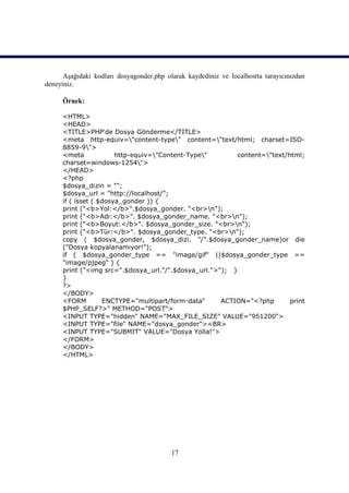 Aşağıdaki kodları dosyagonder.php olarak kaydediniz ve localhostta tarayıcınızdan
deneyiniz.

     Örnek:

     <HTML>
     <HEAD>
     <TITLE>PHP'de Dosya Gönderme</TITLE>
     <meta http-equiv="content-type" content="text/html; charset=ISO-
     8859-9">
     <meta             http-equiv="Content-Type"       content="text/html;
     charset=windows-1254">
     </HEAD>
     <?php
     $dosya_dizin = "";
     $dosya_url = "http://localhost/";
     if ( isset ( $dosya_gonder )) {
     print ("<b>Yol:</b>".$dosya_gonder. "<br>n");
     print ("<b>Adı:</b>". $dosya_gonder_name. "<br>n");
     print ("<b>Boyut:</b>". $dosya_gonder_size. "<br>n");
     print ("<b>Tür:</b>". $dosya_gonder_type. "<br>n");
     copy ( $dosya_gonder, $dosya_dizi. "/".$dosya_gonder_name)or die
     ("Dosya kopyalanamıyor!");
     if ( $dosya_gonder_type == "image/gif" ||$dosya_gonder_type ==
     "image/pjpeg" ) {
     print ("<img src=".$dosya_url."/".$dosya_url.">"); }
     }
     ?>
     </BODY>
     <FORM         ENCTYPE="multipart/form-data"     ACTION="<?php       print
     $PHP_SELF?>" METHOD="POST">
     <INPUT TYPE="hidden" NAME="MAX_FILE_SIZE" VALUE="951200">
     <INPUT TYPE="file" NAME="dosya_gonder"><BR>
     <INPUT TYPE="SUBMIT" VALUE="Dosya Yolla!">
     </FORM>
     </BODY>
     </HTML>




                                          17
 