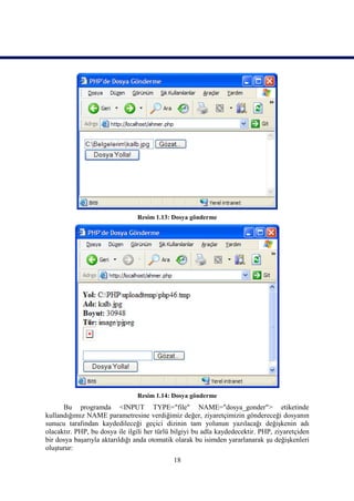 Resim 1.13: Dosya gönderme




                                Resim 1.14: Dosya gönderme
      Bu programda <INPUT TYPE="file" NAME="dosya_gonder"> etiketinde
kullandığımız NAME parametresine verdiğimiz değer, ziyaretçimizin göndereceği dosyanın
sunucu tarafından kaydedileceği geçici dizinin tam yolunun yazılacağı değişkenin adı
olacaktır. PHP, bu dosya ile ilgili her türlü bilgiyi bu adla kaydedecektir. PHP, ziyaretçiden
bir dosya başarıyla aktarıldığı anda otomatik olarak bu isimden yararlanarak şu değişkenleri
oluşturur:
                                             18
 
