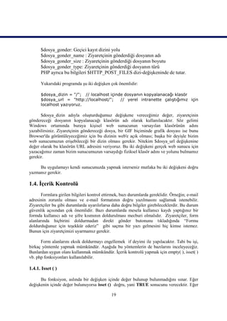 $dosya_gonder: Geçici kayıt dizini yolu
      $dosya_gonder_name : Ziyaretçinin gönderdiği dosyanın adı
      $dosya_gonder_size : Ziyaretçinin gönderdiği dosyanın boyutu
      $dosya_gonder_type: Ziyaretçinin gönderdiği dosyanın türü
      PHP ayrıca bu bilgileri $HTTP_POST_FILES dizi-değişkeninde de tutar.

      Yukarıdaki programda şu iki değişken çok önemlidir:

      $dosya_dizin = "/"; // localhost içinde dosyanın kopyalanacağı klasör
      $dosya_url = "http://localhost/";     // yerel intranette çalıştığımız için
      localhost yazıyoruz.

      $dosya_dizin adıyla oluşturduğumuz değişkene vereceğimiz değer, ziyaretçinin
göndereceği dosyanın kopyalanacağı klasörün adı olarak kullanılacaktır. Söz gelimi
Windows ortamında buraya kişisel web sunucunun varsayılan klasörünün adını
yazabilirsiniz. Ziyaretçinin göndereceği dosya, bir GIF biçiminde grafik dosyası ise bunu
Browser'da görüntüleyeceğimiz için bu dizinin web'e açık olması; başka bir deyişle bizim
web sunucumuzun erişebileceği bir dizin olması gerekir. Nitekim $dosya_url değişkenine
değer olarak bu klasörün URL adresini veriyoruz. Bu iki değişkeni gerçek web sunucu için
yazacağımız zaman bizim sunucumuzun varsaydığı fiziksel klasör adını ve yolunu bulmamız
gerekir.

     Bu uygulamayı kendi sunucunuzda yapmak isterseniz mutlaka bu iki değişkeni doğru
yazmanız gerekir.

1.4. İçerik Kontrolü
       Formlara girilen bilgileri kontrol ettirmek, bazı durumlarda gereklidir. Örneğin; e-mail
adresinin zorunlu olması ve e-mail formatının doğru yazılmasını sağlamak istenebilir.
Ziyaretçiler bu gibi durumlarda uyarılırlarsa daha doğru bilgiler girebileceklerdir. Bu durum
güvenlik açısından çok önemlidir. Bazı durumlarda mesela kullanıcı kaydı yaptığınız bir
formda kullanıcı adı ve şifre kısmının doldurulması mecburi olmalıdır. Ziyaretçiler, form
alanlarında hiçbirini doldurmadan direkt gönder butonunu tıkladığında “Formu
doldurduğunuz için teşekkür ederiz” gibi saçma bir yazı gelmesini hiç kimse istemez.
Bunun için ziyaretçimizi uyarmamız gerekir.

      Form alanlarını eksik doldurmayı engellemek if deyimi ile yapılacaktır. Tabi bu işi,
birkaç yöntemle yapmak mümkündür. Aşağıda bu yöntemlerin de bazılarını inceleyeceğiz.
Bunlardan uygun olanı kullanmak mümkündür. İçerik kontrolü yapmak için empty( ), isset( )
vb. php fonksiyonları kullanılabilir.

1.4.1. Isset ( )

      Bu fonksiyon, aslında bir değişken içinde değer bulunup bulunmadığını sınar. Eğer
değişkenin içinde değer bulunuyorsa isset () doğru, yani TRUE sonucunu verecektir. Eğer

                                              19
 