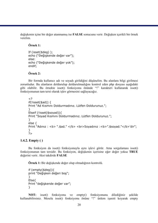 değişkenin içine bir değer atanmamış ise FALSE sonucunu verir. Değişken içerikli bir örnek
verelim.

      Örnek 1:

      If (isset($deg) );
      echo (“Değişkende değer var”);
      else:
      echo (“Değişkende değer yok”);
      endif;

      Örnek 2:

      Bir formda kullanıcı adı ve soyadı girildiğini düşünelim. Bu alanlara bilgi girilmesi
zorunludur. Bu alanların doldurulup doldurulmadığını kontrol eden php dosyası aşağıdaki
gibi olabilir. Bu örnekte isset() fonksiyonu önünde “!” karakteri kullanarak isset()
fonksiyonunun tam tersi olarak işlev görmesini sağlayacağız.

      <?
      if(!isset($ad)) {
      Print “Ad Kısmını Doldurmadınız. Lütfen Doldurunuz.”;
      }
      Elseif (!isset($soyad)){
      Print “Soyad Kısmını Doldurmadınız. Lütfen Doldurunuz.”;
      }
      else {
      Print “Adınız : <b> “.$ad.” </b> <br>Soyadınız :<b>”.$soyad.”</b>’dir”;
      }
      ?>

1.4.2. Empty ( )

      Bu fonksiyon da isset() fonksiyonuyla aynı işlevi görür. Ama sorgulaması isset()
fonksiyonunun tam tersidir. Bu fonksiyon, değişkenin içerisine eğer değer yoksa TRUE
değerini verir. Aksi takdirde FALSE

      Örnek 1: Bir değişkende değer olup olmadığının kontrolü.

      if (empty($deg)){
      print “Değişken değeri boş”;
      }
      Else{
      Print “değişkende değer var”;
      }

      NOT: isset() fonksiyonu ve empty() fonksiyonunu dilediğiniz şekilde
kullanabilirsiniz. Mesela isset() fonksiyonu önüne “!” ünlem işareti koyarak empty

                                            20
 