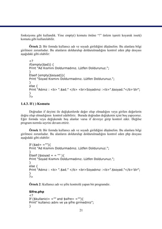 fonksiyonu gibi kullandık. Yine empty() komutu önüne “!” ünlem işareti koyarak isset()
komutu gibi kullanılabilir.

      Örnek 2: Bir formda kullanıcı adı ve soyadı girildiğini düşünelim. Bu alanlara bilgi
girilmesi zorunludur. Bu alanların doldurulup doldurulmadığını kontrol eden php dosyası
aşağıdaki gibi olabilir:

      <?
      if(empty($ad)) {
      Print ”Ad Kısmını Doldurmadınız. Lütfen Doldurunuz.”;
      }
      Elseif (empty($soyad)){
      Print “Soyad Kısmını Doldurmadınız. Lütfen Doldurunuz.”;
      }
      else {
      Print “Adınız : <b> “.$ad.” </b> <br>Soyadınız :<b>”.$soyad.”</b>’dir”;
      }
      ?>

1.4.3. If ( ) Komutu

      Doğrudan if deyimi ile değişkenlerde değer olup olmadığını veya girilen değerlerin
doğru olup olmadığının kontrol edebiliriz. Burada doğrudan değişkenin içini boş yapıyoruz.
Eğer formda veya değişkende boş alanlar varsa if devreye girip kontrol eder. Değilse
program normla seyrini devam ettirir.

      Örnek 1: Bir formda kullanıcı adı ve soyadı girildiğini düşünelim. Bu alanlara bilgi
girilmesi zorunludur. Bu alanların doldurulup doldurulmadığını kontrol eden php dosyası
aşağıdaki gibi olabilir:

      If ($ad= =””){
      Print ”Ad Kısmını Doldurmadınız. Lütfen Doldurunuz.”;
      }
      Elseif ($soyad = = “” ){
      Print “Soyad Kısmını Doldurmadınız. Lütfen Doldurunuz.”;
      }
      else {
      Print “Adınız : <b> “.$ad.” </b> <br>Soyadınız :<b>”.$soyad.”</b>’dir”;
      }
      ?>

      Örnek 2: Kullanıcı adı ve şifre kontrolü yapan bir programdır.

      Sifre.php
      <?
      If ($kullanici= =”” and $sifre= =””){
      Print” kullanıcı adını ve ya şifre girmediniz”;
      }
                                            21
 