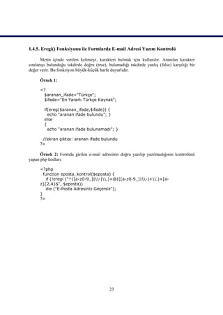 1.4.5. Eregi() Fonksiyonu ile Formlarda E-mail Adresi Yazım Kontrolü

       Metin içinde verilen kelimeyi, karakteri bulmak için kullanılır. Aranılan karakter
sıralanışı bulunduğu takdirde doğru (true), bulamadığı takdirde yanlış (false) karşılığı bir
değer verir. Bu fonksiyon büyük-küçük harfe duyarlıdır.

      Örnek 1:

      <?
       $aranan_ifade="Türkçe";
       $ifade="En Yararlı Türkçe Kaynak";

        if(ereg($aranan_ifade,$ifade)) {
          echo "aranan ifade bulundu"; }
        else
        {
          echo "aranan ifade bulunamadı"; }

       //ekran çıktısı: aranan ifade bulundu
      ?>

      Örnek 2: Formda girilen e-mail adresinin doğru yazılıp yazılmadığının kontrolünü
yapan php kodları.

      <?php
        function eposta_kontrol($eposta) {
          if (!eregi ("^([a-z0-9_]|-|.)+@(([a-z0-9_]|-)+.)+[a-
      z]{2,4}$", $eposta))
          die ("E-Posta Adresiniz Geçersiz");
      }
      ?>




                                            23
 