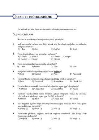 ÖLÇME VE DEĞERLENDİRME
ÖLÇME VE DEĞERLENDİRME

       Bu bölümde yer alan ölçme sorularını dikkatlice okuyarak cevaplandırınız.

ÖLÇME SORULARI

       Soruları okuyarak doğru bulduğunuz seçeneği işaretleyiniz.

1.     web ortamında kullanıcıdan bilgi almak için formlarda aşağıdaki metotlardan
       hangisi kullanılır?
       A) Put           B) Get             C) OutPut            D) Send

2.     Form bilgileri hangi tag komutları kullanılır?
       A) <form> … </form>                    B) <form> … </script>
       C) <script> … </form>                  D) Hiçbiri

3.     Form metotlarından hangisi daha güvenlidir?
      B)   Get        B)Submit             C) Text                     D) Post

4.     Aşağıdakilerden hangisi input type’ından değildir?
       A)Text         B) Submit              C) Post                   D) Password

5.     Formlarda düz metin girişi için hangi input type özelliği kullanılır?
       A)Text         B) Password             C) Select Box          D) Check Box

6.     Formlarda tek seçenekli durumlarda kullanılan input type’ı hangisidir?
        A)Option       B) Check Box        C) Select Box           D) Radio

7.     Formları hazırladıktan sonra formlara girilen bilgilerin başka bir dosyaya
       gönderilmesi için hangi input type özelliği kullanılır?
       A)Submit        B) Reset              C) Check Box       D) Value

8.     Bir değişken içinde değer bulunup bulunmadığını sınayan PHP fonksiyonu
       aşağıdakilerden hangisidir?
       A)empty ( )     B) strlen ( )     C) isset ( )        D) eregi ( )

9.     Formlarda girilecek değerin karakter sayısını sınırlamak için hangi PHP
       fonksiyonu kullanılır?
       C) empty ( )   B) strlen ( )       C) isset ( )         D) eregi ( )



                                             25
 