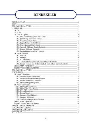 İÇİNDEKİLER

AÇIKLAMALAR ....................................................................................................................ii
GİRİŞ ....................................................................................................................................... 1
ÖĞRENME FAALİYETİ–1 .................................................................................................... 3
1. FORMLAR........................................................................................................................... 3
   1.1. GET............................................................................................................................... 5
   1.2. POST............................................................................................................................. 7
   1.3. INPUT Tipleri............................................................................................................. 10
      1.3.1. Düz Metin Girişi (Plain Text Entry) .................................................................... 10
      1.3.2. Şifre Girişi (Password Entry)............................................................................... 11
      1.3.3. Yazı Alanı (Text Area) ........................................................................................ 12
      1.3.4. Seçim Kutusu (Select Box).................................................................................. 12
      1.3.5. Onay Kutusu (Check Box)................................................................................... 14
      1.3.6. Seçenek Düğmesi (Radio Button) ....................................................................... 14
      1.3.7. Komut Düğmesi (Button) .................................................................................... 15
      1.3.8. Dosya Gönderme ( File Upload).......................................................................... 16
   1.4. İçerik Kontrolü............................................................................................................ 19
      1.4.1. Isset ( ) ................................................................................................................. 19
      1.4.2. Empty ( ).............................................................................................................. 20
      1.4.3. If ( ) Komutu........................................................................................................ 21
      1.4.4. Strlen( ) Fonksiyonu ile Karakter Sayısı Kontrolü ............................................. 22
      1.4.5. Eregi() Fonksiyonu ile Formlarda E-mail Adresi Yazım Kontrolü ..................... 23
   UYGULAMA FAALİYETİ .............................................................................................. 24
   ÖLÇME VE DEĞERLENDİRME .................................................................................... 25
ÖĞRENME FAALİYETİ–2 .................................................................................................. 27
2. NESNELER ....................................................................................................................... 27
   2.1. Nesne Oluşturma......................................................................................................... 27
      2.1.1. Sınıf ve Nesne Tanımlama................................................................................... 28
      2.1.2. Sınıfların Örneklerini Oluşturmak ....................................................................... 29
      2.1.3. Sınıf Niteliklerini Kullanmak .............................................................................. 30
      2.1.4. PHP’de Dosya Oluşturma.................................................................................... 32
   2.1. Nesne Düzenleme ....................................................................................................... 35
      2.2.1. PHP’de Dosya Okuma ......................................................................................... 35
      2.2.2. PHP’de Dosyaya Yazma...................................................................................... 36
      2.2.2. Dosya Kapatmak.................................................................................................. 38
      2.2.3. Dosya Silmek....................................................................................................... 39
      2.2.4. Dosyaya Bilgi Eklemek ....................................................................................... 40
      2.2.5. Dosyayı Kilitlemek.............................................................................................. 40
      2.2.6. Nesnelerle Dosya Dizin İşlemleri........................................................................ 42
   UYGULAMA FAALİYETİ .............................................................................................. 48
   ÖLÇME VE DEĞERLENDİRME .................................................................................... 49
MODÜL DEĞERLENDİRME .............................................................................................. 51
CEVAP ANAHTARLARI ..................................................................................................... 54
ÖNERİLEN KAYNAKLAR.................................................................................................. 54
KAYNAKÇA ......................................................................................................................... 56


                                                                       i
 