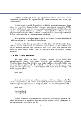 Nitelikler, nesneyle ilgili özellik veya değişkenlerdir. İşlemler ise nesnenin kendini
değiştirmek veya haricî bir etki sağlamak amacıyla gerçekleştirebileceği metot, eylem veya
fonksiyonlardır.

       Bir web projesi, hyperlink (köprü) içeren sayfalardan karmaşık uygulamalara doğru
giden bir evrim izler. İletişim kutuları, pencereler veya dinamik oluşturulmuş HTML
sayfaları yoluyla temsil edilebilen karmaşık uygulamalar, geliştirme metodolojisi üzerinde
ayrıntılı bir şekilde düşünülmeyi gerektirir.        Nesne yönelimli yaklaşım ise size
projelerinizdeki karmaşıklıkla başa çıkabilme, kodların yeniden kullanılabilirliğini artırma ve
böylece kontrol maliyetini en aza indirebilme imkânını sunar.

       Nesne yönelimli yazılımlarda nesne, belirli bir veri üzerinde çalışan depolanmış veri
ve işlemlerin benzersiz ve tanımlanabilir bir toplamıdır.

       Nesneler, sınıflar hâlinde gruplanabilir. Sınıflar (class) tek tek birbirinden farklı
olabilen, ama bazı ortak noktaları olan bir nesneler kümesini temsil eder. Bir sınıf tümü aynı
şekilde davranan birbirinin aynı işlemlere ve aynı şeyleri temsil eden birbirinin aynı
niteliklere sahip nesneler içerir. Ancak bu niteliklerin değerleri, nesneden nesneye
değişebilir.

2.1.1. Sınıf ve Nesne Tanımlama

       Her nesne aslında bir türün              örneğidir. Nesneler, türlerin özelliklerinin
değiştirilmesinden oluşur. Türler, sadece nesnelerin genel özelliklerinden bahseder.
Nesneler, türden alınan birer örnektir, genel türün özelliklerini taşımakla birlikte bazı
şeylerde farklılıklar gösterebilirler. Tablo türünden bir örnek nesne hazırlandığında zemin
rengi, satır-sütun sayıları, başlık ve açıklama bilgileri farklı olabilir. PHP’ de en küçük sınıf
tanımı, aşağıdaki gibidir:

      class tablo1
      {
      }

      Kullanışlı olabilmeleri için sınıfların niteliklere ve işlemlere ihtiyacı vardır. Var
anahtar sözcüğünü kullanarak bir sınıf tanımı içinde değişkenler tanımlanabilir. Aşağıdaki
kodlarda degisken1 degisken2 diye iki niteliği olan, tablo1 diye bir sınıf oluşturulmaktadır.

      class tablo1
      {
      var $degisken1;
      var $degisken2;
      }

       İşlemleri sınıf tanımı içinde fonksiyonlar tanımlayarak oluşturuyoruz. Aşağıdaki kod,
hiçbir şey yapmayan iki işlemi olan tablo1 adlı bir sınıf oluşturur. islem1( ) fonksiyonu hiç
parametre almazken islem2( ), iki tane alır.

                                               28
 