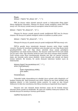 Örnek:
      $dosya = fopen( "bir_dosya. txt" , " r ");

      PHP, bu dosyayı sadece okumak amacıyla açacak ve fonksiyondan dönen değeri
$dosya değişkenine atayacaktır. Olmayan bir dosyayı açmak istediğimiz zaman PHP hata
mesajı verir. Bir dosyayı yazmak amacıyla açacağımız zaman bu kodu şöyle yazarız:

$dosya = fopen( "bir_dosya.txt" , "w" );

      Olmayan bir dosyayı yazmak amacıyla açmak istediğimizde PHP önce bu dosyayı
oluşturur. Bir dosyaya ek yapmak istediğimiz zaman ise kodumuz şu şekilde yazılır:

      $dosya = fopen( "bir_dosya.txt" , " a" );

      Olmayan bir dosyayı ek yapmak amacıyla açmak istediğimizde PHP hata mesajı verir.

       PHP’de genelde dosya işlemlerinde okunacak dosyanın metin bilgisi içerdiği
varsayılır. Dosyaya bir tanımlama kurulduktan sonra dosyadan satır satır bilgi okuma işlemi
gerçekleştirilebilir. Satır satır bilgi okuma işleminde dosya sonuna gelindiğinin
anlaşılabilmesi için feof() komutu kullanılır. Her dosyanın sonda End Of File (eof) adında
özel bir işaret vardır. Eğer okunulan satırda bu işaret varsa dosya okuması bitmiş demektir.
Feof() komutu açılan dosya tanımlamasında okunulan satır eğer eof işaretini içeriyorsa
doğru, aksi durumda yanlış sonucu döndürür. Açılan dosyadan satır okumak için fgets()
komutu kullanılır. Bu komutta, bir satırda okunacak maksimum karakter sayısı da
bildirilmelidir.

      $dosya=fopen(“okunacakdosya.txt”, " r" );
      while (!feof($dosya))
               {
               $satir=fgets($dosya,4096);
               echo $satir;
               }
      fclose($dosya);

      Yukarıdaki kodda okunacakdosya.txt adındaki dosya açılarak while döngüsüyle eof
karakteri okunana dek fget() komutuyla satır çekilir. Okunan bu satır $satir adındaki string
değişkene aktarılır ve echo komutuyla ekrana yazdırılır. En sonda yer alan fclose()
fonksiyonu ile daha önce tanımlanmış olan $dosya tanımlayıcısı kapatılarak dosya kapatılır.

     Dosyanın satır satır okunarak ekrana basılması yerine tek bir komutla dosyayı
okuyarak ekrana yazmak da mümkündür. Bu işlem için readfile() fonksiyonu kullanılır. Bu
durumda dosyaya bir tanımlayıcı kurmaya gerek kalmaz.

      readfile(“okunacak.txt”);



                                            34
 