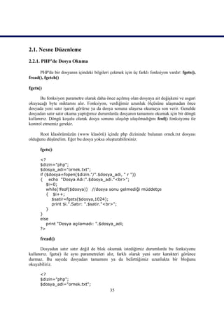 2.1. Nesne Düzenleme
2.2.1. PHP’de Dosya Okuma

      PHP'de bir dosyanın içindeki bilgileri çekmek için üç farklı fonksiyon vardır: fgets(),
fread(), fgetch()

fgets()

      Bu fonksiyon parametre olarak daha önce açılmış olan dosyaya ait değişkeni ve asgari
okuyacağı byte miktarını alır. Fonksiyon, verdiğimiz uzunluk ölçüsüne ulaşmadan önce
dosyada yeni satır işareti görürse ya da dosya sonuna ulaşırsa okumaya son verir. Genelde
dosyadan satır satır okuma yaptığımız durumlarda dosyanın tamamını okumak için bir döngü
kullanırız. Döngü koşulu olarak dosya sonuna ulaşılıp ulaşılmadığını feof() fonksiyonu ile
kontrol etmemiz gerekir.

      Root klasörümüzün (www klasörü) içinde php dizininde bulunan ornek.txt dosyası
olduğunu düşünelim. Eğer bu dosya yoksa oluşturabilirsiniz.

      fgets()

      <?
      $dizin="php";
      $dosya_adi="ornek.txt";
      if ($dosya=fopen($dizin."/".$dosya_adi, " r "))
      { echo "Dosya Adı:".$dosya_adi."<br>";
          $i=0;
          while(!feof($dosya)) //dosya sonu gelmediği müddetçe
          { $i++;
             $satir=fgets($dosya,1024);
             print $i.".Satır: ".$satir."<br>";
          }
      }
      else
          print "Dosya açılamadı: ".$dosya_adi;
      ?>

      fread()

      Dosyadan satır satır değil de blok okumak istediğimiz durumlarda bu fonksiyonu
kullanırız. fgets() ile aynı parametreleri alır, farklı olarak yeni satır karakteri görünce
durmaz. Bu sayede dosyadan tamamını ya da belirttiğimiz uzunlukta bir bloğunu
okuyabiliriz.

      <?
      $dizin="php";
      $dosya_adi="ornek.txt";
                                             35
 