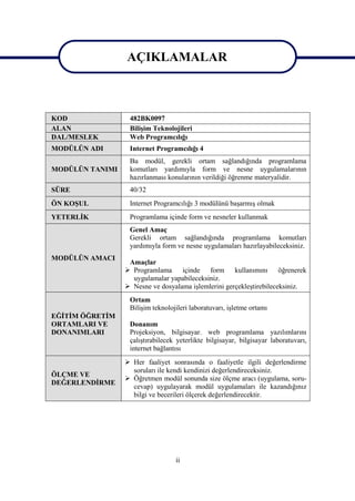 AÇIKLAMALAR
                 AÇIKLAMALAR

KOD               482BK0097
ALAN              Bilişim Teknolojileri
DAL/MESLEK        Web Programcılığı
MODÜLÜN ADI       Internet Programcılığı 4
                  Bu modül, gerekli ortam sağlandığında programlama
MODÜLÜN TANIMI    komutları yardımıyla form ve nesne uygulamalarının
                  hazırlanması konularının verildiği öğrenme materyalidir.
SÜRE              40/32
ÖN KOŞUL          Internet Programcılığı 3 modülünü başarmış olmak
YETERLİK          Programlama içinde form ve nesneler kullanmak
                  Genel Amaç
                  Gerekli ortam sağlandığında programlama komutları
                  yardımıyla form ve nesne uygulamaları hazırlayabileceksiniz.
MODÜLÜN AMACI
                  Amaçlar
                  Programlama     içinde form kullanımını öğrenerek
                   uygulamalar yapabileceksiniz.
                  Nesne ve dosyalama işlemlerini gerçekleştirebileceksiniz.
                  Ortam
                  Bilişim teknolojileri laboratuvarı, işletme ortamı
EĞİTİM ÖĞRETİM
ORTAMLARI VE      Donanım
DONANIMLARI       Projeksiyon, bilgisayar. web programlama yazılımlarını
                  çalıştırabilecek yeterlikte bilgisayar, bilgisayar laboratuvarı,
                  internet bağlantısı
                  Her faaliyet sonrasında o faaliyetle ilgili değerlendirme
                   soruları ile kendi kendinizi değerlendireceksiniz.
ÖLÇME VE
                  Öğretmen modül sonunda size ölçme aracı (uygulama, soru-
DEĞERLENDİRME
                   cevap) uygulayarak modül uygulamaları ile kazandığınız
                   bilgi ve becerileri ölçerek değerlendirecektir.




                                  ii
 