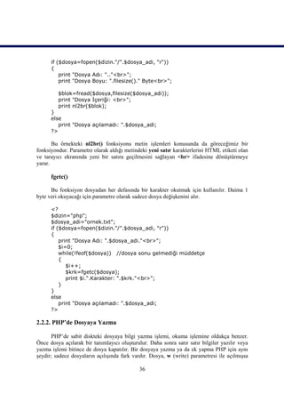 if ($dosya=fopen($dizin."/".$dosya_adi, "r"))
      {
          print "Dosya Adı: ".."<br>";
          print "Dosya Boyu: ".filesize()." Byte<br>";

         $blok=fread($dosya,filesize($dosya_adi));
         print "Dosya İçeriği: <br>";
         print nl2br($blok);
      }
      else
         print "Dosya açılamadı: ".$dosya_adi;
      ?>

       Bu örnekteki nl2br() fonksiyonu metin işlemleri konusunda da göreceğimiz bir
fonksiyondur. Parametre olarak aldığı metindeki yeni satır karakterlerini HTML etiketi olan
ve tarayıcı ekranında yeni bir satıra geçilmesini sağlayan <br> ifadesine dönüştürmeye
yarar.

      fgetc()

      Bu fonksiyon dosyadan her defasında bir karakter okutmak için kullanılır. Daima 1
byte veri okuyacağı için parametre olarak sadece dosya değişkenini alır.

      <?
      $dizin="php";
      $dosya_adi="ornek.txt";
      if ($dosya=fopen($dizin."/".$dosya_adi, "r"))
      {
          print "Dosya Adı: ".$dosya_adi."<br>";
          $i=0;
          while(!feof($dosya)) //dosya sonu gelmediği müddetçe
          {
             $i++;
             $krk=fgetc($dosya);
             print $i.".Karakter: ".$krk."<br>";
          }
      }
      else
          print "Dosya açılamadı: ".$dosya_adi;
      ?>

2.2.2. PHP’de Dosyaya Yazma

      PHP’de sabit diskteki dosyaya bilgi yazma işlemi, okuma işlemine oldukça benzer.
Önce dosya açılarak bir tanımlayıcı oluşturulur. Daha sonra satır satır bilgiler yazılır veya
yazma işlemi bitince de dosya kapatılır. Bir dosyaya yazma ya da ek yapma PHP için aynı
şeydir; sadece dosyaların açılışında fark vardır. Dosya, w (write) parametresi ile açılmışsa

                                             36
 