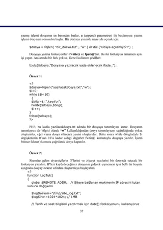 yazma işlemi dosyanın en başından başlar, a (append) parametresi ile başlamışsa yazma
işlemi dosyanın sonundan başlar. Bir dosyayı yazmak amacıyla açmak için:

      $dosya = fopen( "bir_dosya.txt" , "w" ) or die ("Dosya açılamıyor!") ;

       Dosyaya yazma fonksiyonları fwrite() ve fputs()'dur. Bu iki fonksiyon tamamen aynı
işi yapar. Aralarında bir fark yoktur. Genel kullanım şekilleri:

      fputs($dosya,"Dosyaya yazılacak yada eklenecek ifade..");


      Örnek 1:

      <?
      $dosya=fopen("yazilacakdosya.txt","w");
      $i=0;
      while ($i<10)
        {
        $bilgi=$i.".kayıtn";
        fwrite($dosya,$bilgi);
        $i++;
      }
      fclose($dosya);
      ?>

       PHP, bu kodla yazilacakdosya.txt adında bir dosyaya tanımlayıcı kurar. Dosyanın
tanımlayıcı tür bilgisi olarak “w” kullanıldığından dosya tanımlayıcısı çağrıldığında yoksa
oluşturulur, eğer varsa dosya silinerek yenisi oluşturulur. Daha sonra while döngüsüyle $i
değişkeninin 0’dan 10’a kadar aldığı değerler fwrite() komutuyla dosyaya yazılır. İşlem
bitince fclose() komutu çağrılarak dosya kapatılır.


      Örnek 2:

       Sitemize gelen ziyaretçilerin IP'lerini ve ziyaret saatlerini bir dosyada tutacak bir
fonksiyon yazalım. IP'leri kaydedeceğimiz dosyanın giderek şişmemesi için belli bir boyutu
aştığında dosyayı tekrar sıfırdan oluşturmaya başlayalım.
    <?
    function LogTut()
    {
       global $REMOTE_ADDR;          // Siteye bağlanan makinenin IP adresini tutan
    sunucu değişkeni

       $logDosyasi="/tmp/site_log.txt";
       $logSiniri=1024*1024; // 1MB

       // Tarih ve saat bilgisini yazdırmak için date() fonksiyonunu kullanıyoruz

                                            37
 