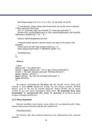 $tarihSaat=date("d-m-Y H:i:s"); // Örn. 21-06-2002 14:30:05

      /* Log dosyası, dosya yoksa hata oluşmaması için ya da varsa ve boyutu
    1 MB'yi aşmıssa sıfırlanması
      için "w" modunda, diğer durumlarda "a" modunda açılacaktır */
      $mod=(!file_exists($logDosyasi) or (file_exists($logDosyasi) and sizeof($l
    ogDosyasi)>$logSiniri)) ? "w" : "a" ;

         $dosya=fopen($logDosyasi,$mod);

      /*Dosyamızdaki satırların düzenli olması için saat ile IP arasına TAB
    karakteri,
       IP'den sonra da satır başı karakeri ekliyoruz...*/
      fputs ($dosya,$tarihSaat."t".$REMOTE_ADDR."n");

         fclose($dosya);
    }
    ?>

      Örnek 3:

     <?php
    $dosya_adi = "bir_dosya.txt";
    $dosya = fopen ($dosya_adi , "w") or die ("Dosya açılamadı!");
    $metin = "Bu satır dosyaya yazılacak: Merhaba Dünya!n";
    fwrite ( $dosya , $metin ) ;
    fputs ( $dosya , "Bu satır ise sonradan eklenecek" ) ;
    fclose ($dosya);
    ?>

       Bu programı çalıştırdığınızda bir_dosya. txt adlı dosyada mevcut bütün içerik
silinecek ve yerini $metin değişkeninin içerdiği "Bu satır dosyaya yazılacak: Merhaba
Dünya!" yazısı ile "Bu satır ise sonradan eklenecek" cümlesi alacaktır. Her iki metnin
sonunda da yeni satır işareti bulunduğuna dikkat ediniz. Bu programda dosya açma
komutundaki "w" parametresini siler, yerine "a" yazarsanız bu metinlerin dosyanın
içeriğine eklendiğini görebilirsiniz.

2.2.2. Dosya Kapatmak

       Dosyalar işlendikten sonra (okuma, yazma, ekleme vb.) onu kapatmak gerekir. Bunu,
fclose() fonksiyonunu kullanarak aşağıdaki gibi yapabilirsiniz:

      flose($dosyaadi);

     Bu fonksiyon eğer dosya başarıyla kapanmışsa true, kapanmamışsa false sonucunu
döndürür.
                                          38
 